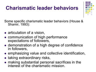 Charismatic leader behaviors

Some specific charismatic leader behaviors (House &
  Shamir, 1993):

   articulation of a vision,
   communication of high performance
    expectations of followers,
   demonstration of a high degree of confidence
    in followers,
   emphasizing value and collective identification,
   taking extraordinary risks,
   making substantial personal sacrifices in the
    interest of the charismatic mission.
 