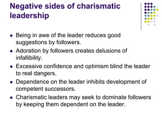 Negative sides of charismatic
leadership

   Being in awe of the leader reduces good
    suggestions by followers.
   Adoration by followers creates delusions of
    infallibility.
   Excessive confidence and optimism blind the leader
    to real dangers.
   Dependence on the leader inhibits development of
    competent successors.
   Charismatic leaders may seek to dominate followers
    by keeping them dependent on the leader.
 