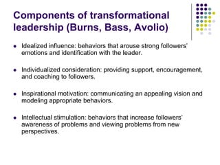 Components of transformational
leadership (Burns, Bass, Avolio)
   Idealized influence: behaviors that arouse strong followers’
    emotions and identification with the leader.

   Individualized consideration: providing support, encouragement,
    and coaching to followers.

   Inspirational motivation: communicating an appealing vision and
    modeling appropriate behaviors.

   Intellectual stimulation: behaviors that increase followers’
    awareness of problems and viewing problems from new
    perspectives.
 
