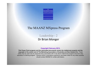 The MAANZ MXpress Program

                                  Leadership - 2
                                 Dr Brian Monger

                                     Copyright February 2013.
  This Power Point program and the associated documents remain the intellectual property and the
  copyright of the author and of The Marketing Association of Australia and New Zealand Inc. These
 notes may be used only for personal study associated with in the above referenced program and not in any
education or training program. Persons and/or corporations wishing to use these notes for any other purpose
                               should contact MAANZ for written permission.
 