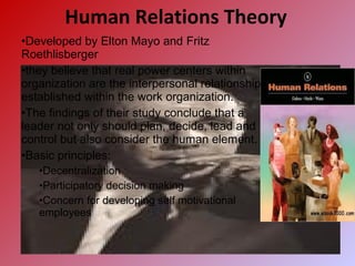 Human Relations Theory
•Developed by Elton Mayo and Fritz
Roethlisberger
•they believe that real power centers within
organization are the interpersonal relationship
established within the work organization.
•The findings of their study conclude that a
leader not only should plan, decide, lead and
control but also consider the human element.
•Basic principles:
•Decentralization
•Participatory decision making
•Concern for developing self motivational
employees
 