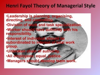 Henri Fayol Theory of Managerial Style
•Leadership is planning, organising,
directing, and controlling.
•Division of work and task specialization.
•Worker should have authority with his
responsibility.
•Interest of individual should be
subordinated to interest of total work
group.
•Unbroken chain of authority.
•All employees: equal, justice.
•Managers should develop team work.
 
