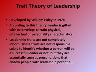Trait Theory of Leadership
• Developed by William Paley in 1974
• According to this theory, leader is gifted
with or develops certain physical,
intellectual or personality characteristics.
• Leadership traits are not completely
inborn. These traits are not responsible
solely to identify whether a person will be
a successful leader or not, but they are
essentially seen as preconditions that
endow people with leadership potential.
 