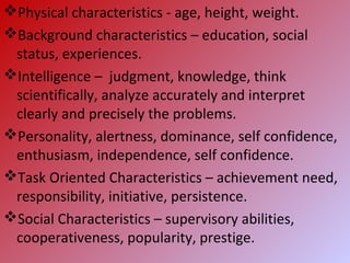 Physical characteristics - age, height, weight.
Background characteristics – education, social
status, experiences.
Intelligence – judgment, knowledge, think
scientifically, analyze accurately and interpret
clearly and precisely the problems.
Personality, alertness, dominance, self confidence,
enthusiasm, independence, self confidence.
Task Oriented Characteristics – achievement need,
responsibility, initiative, persistence.
Social Characteristics – supervisory abilities,
cooperativeness, popularity, prestige.
 