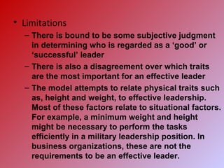 • Limitations
– There is bound to be some subjective judgment
in determining who is regarded as a ‘good’ or
‘successful’ leader
– There is also a disagreement over which traits
are the most important for an effective leader
– The model attempts to relate physical traits such
as, height and weight, to effective leadership.
Most of these factors relate to situational factors.
For example, a minimum weight and height
might be necessary to perform the tasks
efficiently in a military leadership position. In
business organizations, these are not the
requirements to be an effective leader.
 