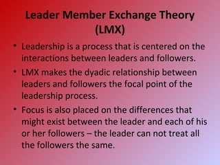 Leader Member Exchange Theory
(LMX)
• Leadership is a process that is centered on the
interactions between leaders and followers.
• LMX makes the dyadic relationship between
leaders and followers the focal point of the
leadership process.
• Focus is also placed on the differences that
might exist between the leader and each of his
or her followers – the leader can not treat all
the followers the same.
 