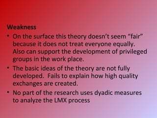 Weakness
• On the surface this theory doesn’t seem “fair”
because it does not treat everyone equally.
Also can support the development of privileged
groups in the work place.
• The basic ideas of the theory are not fully
developed. Fails to explain how high quality
exchanges are created.
• No part of the research uses dyadic measures
to analyze the LMX process
 