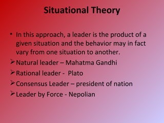 Situational Theory
• In this approach, a leader is the product of a
given situation and the behavior may in fact
vary from one situation to another.
Natural leader – Mahatma Gandhi
Rational leader - Plato
Consensus Leader – president of nation
Leader by Force - Nepolian
 