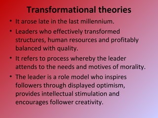 Transformational theories
• It arose late in the last millennium.
• Leaders who effectively transformed
structures, human resources and profitably
balanced with quality.
• It refers to process whereby the leader
attends to the needs and motives of morality.
• The leader is a role model who inspires
followers through displayed optimism,
provides intellectual stimulation and
encourages follower creativity.
 