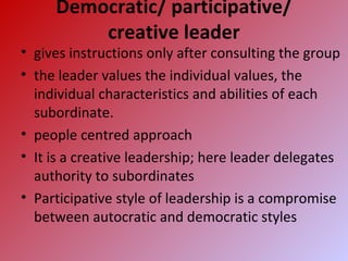 Democratic/ participative/
creative leader
• gives instructions only after consulting the group
• the leader values the individual values, the
individual characteristics and abilities of each
subordinate.
• people centred approach
• It is a creative leadership; here leader delegates
authority to subordinates
• Participative style of leadership is a compromise
between autocratic and democratic styles
 