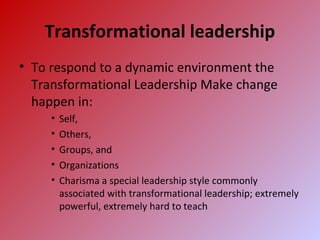 Transformational leadership
• To respond to a dynamic environment the
Transformational Leadership Make change
happen in:
• Self,
• Others,
• Groups, and
• Organizations
• Charisma a special leadership style commonly
associated with transformational leadership; extremely
powerful, extremely hard to teach
 