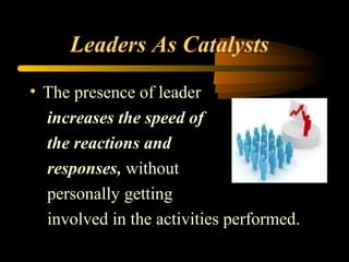Leaders As Catalysts
• The presence of leader
increases the speed of
the reactions and
responses, without
personally getting
involved in the activities performed.
 