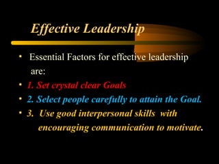 Effective Leadership
• Essential Factors for effective leadership
are:
• 1. Set crystal clear Goals
• 2. Select people carefully to attain the Goal.
• 3. Use good interpersonal skills with
encouraging communication to motivate.
 
