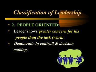 Classification of Leadership
• 2. PEOPLE ORIENTED:
• Leader shows greater concern for his
people than the task (work)
• Democratic in controll & decision
making.
 