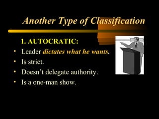 Another Type of Classification
1. AUTOCRATIC:
• Leader dictates what he wants.
• Is strict.
• Doesn’t delegate authority.
• Is a one-man show.
 