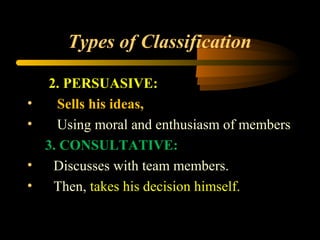 Types of Classification
2. PERSUASIVE:
• Sells his ideas,
• Using moral and enthusiasm of members
3. CONSULTATIVE:
• Discusses with team members.
• Then, takes his decision himself.
 