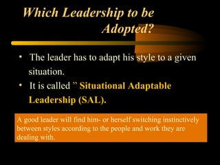 Which Leadership to be
Adopted?
• The leader has to adapt his style to a given
situation.
• It is called ” Situational Adaptable
Leadership (SAL).
A good leader will find him- or herself switching instinctively
between styles according to the people and work they are
dealing with.
A good leader will find him- or herself switching instinctively
between styles according to the people and work they are
dealing with.
 
