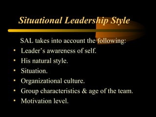 Situational Leadership Style
SAL takes into account the following:
• Leader’s awareness of self.
• His natural style.
• Situation.
• Organizational culture.
• Group characteristics & age of the team.
• Motivation level.
 