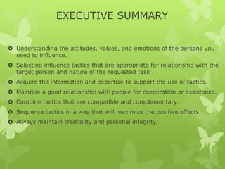 EXECUTIVE SUMMARY 
 Understanding the attitudes, values, and emotions of the persons you 
need to influence. 
 Selecting influence tactics that are appropriate for relationship with the 
target person and nature of the requested task . 
 Acquire the information and expertise to support the use of tactics. 
 Maintain a good relationship with people for cooperation or assistance. 
 Combine tactics that are compatible and complementary. 
 Sequence tactics in a way that will maximize the positive effects. 
 Always maintain credibility and personal integrity. 
 