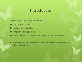 Introduction 
leader must influence people to: 
 carry out requests, 
 support proposals, 
 implement decisions, 
 exert influence on superiors, peers, subordinates. 
 Influence in one direction tends to enhance influence in 
other directions. 
 