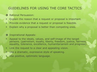 GUIDELINES FOR USING THE CORE TACTICS 
 Rational Persuasion: 
 Explain the reason that a request or proposal is important. 
 Provide evidence that a request or proposal is feasible. 
 Explain why a proposal is better than competing ones. 
 Inspirational Appeals: 
 Appeal to the ideals, values, and self-image of the target 
persons. (patriotism, loyalty, liberty, freedom, justice, fairness, 
equality, tolerance, excellence, humanitarianism and progress) 
 Link the request to a clear and appealing vision. 
 Use a dramatic, expressive style of speaking. 
 Use positive, optimistic language. 
 