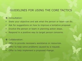 GUIDELINES FOR USING THE CORE TACTICS 
 Consultation: 
 State your objective and ask what the person or team can do. 
 Ask for suggestions on how to improve a tentative proposal. 
 Involve the person or team in planning action steps. 
 Respond in a positive way to target person concerns. 
 Collaboration: 
 Offer to provide necessary assistance or resources. 
 Offer to help solve problems caused by a request. 
 Offer to help implement a proposed change. 
 