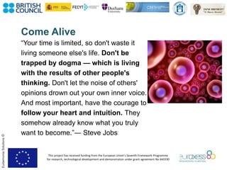 This project has received funding from the European Union’s Seventh Framework Programme
for research, technological development and demonstration under grant agreement No 643330
EudaimoniaSolutions©
Come Alive
“Your time is limited, so don't waste it
living someone else's life. Don't be
trapped by dogma — which is living
with the results of other people's
thinking. Don't let the noise of others'
opinions drown out your own inner voice.
And most important, have the courage to
follow your heart and intuition. They
somehow already know what you truly
want to become.”― Steve Jobs
 