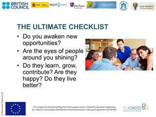 This project has received funding from the European Union’s Seventh Framework Programme
for research, technological development and demonstration under grant agreement No 643330
EudaimoniaSolutions©
• Do you awaken new
opportunities?
• Are the eyes of people
around you shining?
• Do they learn, grow,
contribute? Are they
happy? Do they live
better?
THE ULTIMATE CHECKLIST
 