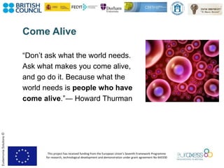 This project has received funding from the European Union’s Seventh Framework Programme
for research, technological development and demonstration under grant agreement No 643330
EudaimoniaSolutions©
Come Alive
“Don’t ask what the world needs.
Ask what makes you come alive,
and go do it. Because what the
world needs is people who have
come alive.”― Howard Thurman
 