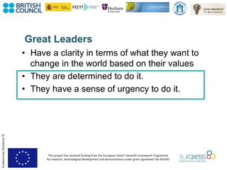 This project has received funding from the European Union’s Seventh Framework Programme
for research, technological development and demonstration under grant agreement No 643330
EudaimoniaSolutions©
Great Leaders
• Have a clarity in terms of what they want to
change in the world based on their values
• They are determined to do it.
• They have a sense of urgency to do it.
 