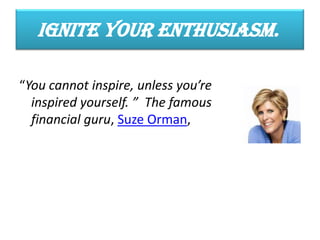 Ignite Your Enthusiasm.
“You cannot inspire, unless you’re
inspired yourself. ” The famous
financial guru, Suze Orman,
 