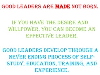 Good leaders are made not born.
if you have the desire and
willpower, you can become an
effective leader.
Good leaders develop through a
never ending process of self-
study, education, training, and
experience.
 