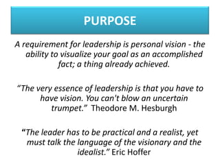 PURPOSE
A requirement for leadership is personal vision - the
ability to visualize your goal as an accomplished
fact; a thing already achieved.
“The very essence of leadership is that you have to
have vision. You can't blow an uncertain
trumpet.” Theodore M. Hesburgh
“The leader has to be practical and a realist, yet
must talk the language of the visionary and the
idealist.” Eric Hoffer
 