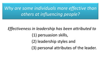 Why are some individuals more effective than
others at influencing people?
Effectiveness in leadership has been attributed to
(1) persuasion skills,
(2) leadership styles and
(3) personal attributes of the leader.
 