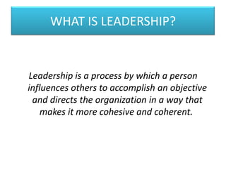 WHAT IS LEADERSHIP?
Leadership is a process by which a person
influences others to accomplish an objective
and directs the organization in a way that
makes it more cohesive and coherent.
 
