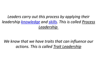 Leaders carry out this process by applying their
leadership knowledge and skills. This is called Process
Leadership
We know that we have traits that can influence our
actions. This is called Trait Leadership
 