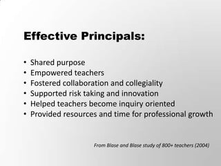 Effective Principals:

•   Shared purpose
•   Empowered teachers
•   Fostered collaboration and collegiality
•   Supported risk taking and innovation
•   Helped teachers become inquiry oriented
•   Provided resources and time for professional growth


                     From Blase and Blase study of 800+ teachers (2004)
 