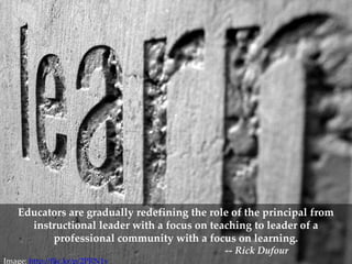 Learn




    Educators are gradually redefining the role of the principal from
      instructional leader with a focus on teaching to leader of a
          professional community with a focus on learning.
                                              -- Rick Dufour
Image: http://flic.kr/p/2PRN1v
 