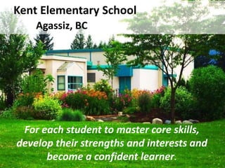 Kent Elementary School
    Agassiz, BC




 For each student to master core skills,
develop their strengths and interests and
      become a confident learner.
 