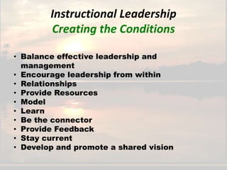Instructional Leadership
        Creating the Conditions

• Balance effective leadership and
  management
• Encourage leadership from within
• Relationships
• Provide Resources
• Model
• Learn
• Be the connector
• Provide Feedback
• Stay current
• Develop and promote a shared vision
 