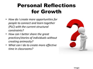 Personal Reflections
             for Growth
• How do I create more opportunities for
  people to connect and learn together
  (PLC) with the current structural
  constraints?
• How can I better share the great
  practices/stories of individuals without
  creating animosity?
• What can I do to create more effective
  time in classrooms?




                                             Image:
 