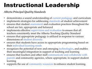 Instructional Leadership
Alberta Principal Quality Standards

• demonstrates a sound understanding of current pedagogy and curriculum
• implements strategies for addressing standards of student achievement
• ensures that student assessment and evaluation practices throughout the
  school are fair, appropriate and balanced
• implements effective supervision and evaluation to ensure that all
  teachers consistently meet the Alberta Teaching Quality Standard
• ensures that appropriate pedagogy is utilized in response to various
  dimensions of student diversity
• ensures that students have access to appropriate programming based on
  their individual learning needs
• recognizes the potential of new and emerging technologies, and enables
  their meaningful integration in support of teaching and learning
• ensures that teachers and other staff communicate and collaborate with
  parents and community agencies, where appropriate, to support student
  learning
• supports the use of community resources to enhance student learning.
 
