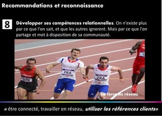 1010
Recommandations et reconnaissance
« être connecté, travailler en réseau, utiliser les références clients»
Développer ses compétences relationnelles. On n'existe plus
par ce que l'on sait, et que les autres ignorent. Mais par ce que l'on
partage et met à disposition de sa communauté.
8
La force du réseau
 