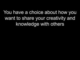 You have a choice about how you want to share your creativity and knowledge with others