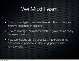 We Must Learn

                 How to use digital tools to enhance school culture and
                 improve stakeholder relations.
                 How to leverage the realtime Web to grow profesionally
                 like never before
                 How technology can be effectively integrated in the
                 classroom to increase student engagement and
                 achievement.



Friday, April 12, 2013
 