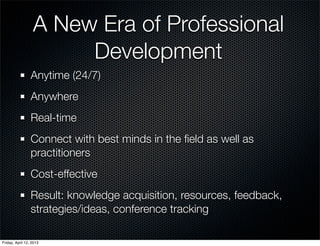A New Era of Professional
                       Development
                 Anytime (24/7)
                 Anywhere
                 Real-time
                 Connect with best minds in the ﬁeld as well as
                 practitioners
                 Cost-effective
                 Result: knowledge acquisition, resources, feedback,
                 strategies/ideas, conference tracking

Friday, April 12, 2013
 