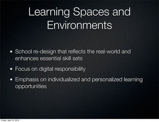 Learning Spaces and
                            Environments

                 School re-design that reﬂects the real-world and
                 enhances essential skill sets
                 Focus on digital responsibility
                 Emphasis on individualized and personalized learning
                 opportunities




Friday, April 12, 2013
 