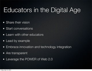 Educators in the Digital Age
           Share their vision
           Start conversations
           Learn with other educators
           Lead by example
           Embrace innovation and technology integration
           Are transparent
           Leverage the POWER of Web 2.0


Friday, April 12, 2013
 