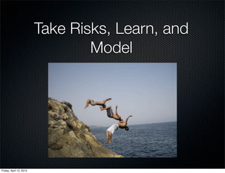 Take Risks, Learn, and
                                 Model




Friday, April 12, 2013
 