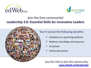 Join the free community!
Leadership 3.0: Essential Skills for Innovative Leaders
 Invitations to upcoming webinars
 Webinar recordings and resources
 CE quizzes
 Online discussions
Use this link to join the community:
www.edweb.net/leadership
You’ll receive the following benefits:
 